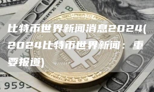 比特币世界新闻消息2024 - 2024比特币世界新闻：重要报道